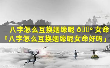 八字怎么互换姻缘呢 🐺 女命「八字怎么互换姻缘呢女命好吗」